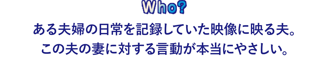 ある夫婦の日常を記録していた映像に映る夫。 この夫の妻に対する言動が本当にやさしい。