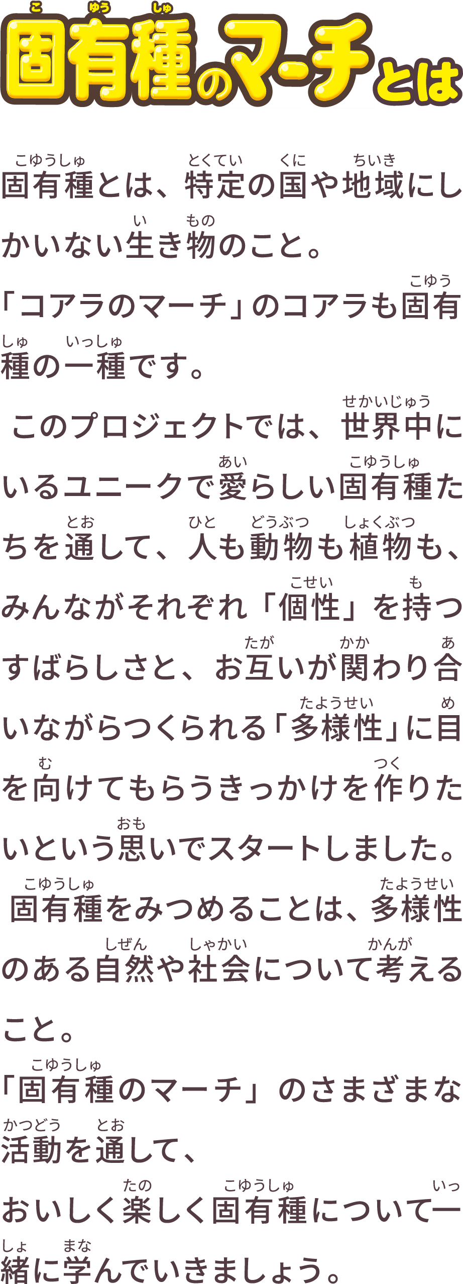 固有種のマーチとは 固有種とは、特定の国や地域にしかいない動物や植物のこと。実は、「コアラのマーチ」のコアラも固有種です。そして、世界には、そんな固有種たちが約 2500 種もいます。ただ、その中には地球上から消えてしまう、「絶滅」の恐れのある「絶滅危惧種」もいます。『固有種のマーチ』プロジェクトは、そんな世界中にいるユニークで愛らしい固有種たちに触れ、固有種たちを取り巻く環境について知ってもらうとともに、わたしたちが住む地球の未来について共に目を向けるきっかけになればと思い、スタートしました。わたしたちの暮らしは、たくさんの動物や植物が関わり合いながらつくられる自然の恵みに支えられています。固有種を守ることは、地球や子どもたちの未来、そしてわたしたちの暮らしを守ること。今後さまざまな企画を展開する『固有種のマーチ』を通して、おいしく楽しく固有種について一緒に学んでいきましょう。