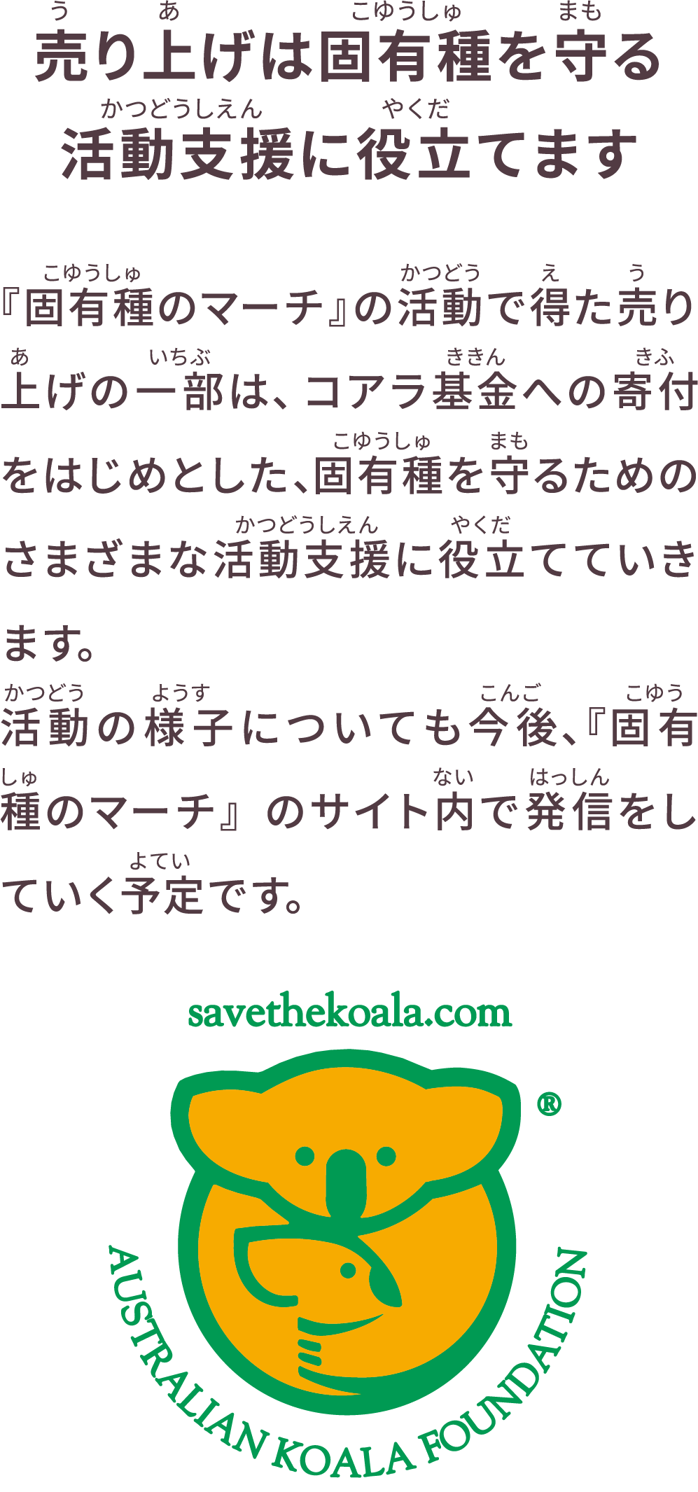 売り上げは固有種を守る活動支援に役立てます 『固有種のマーチ』の活動で得た売り上げの一部は、コアラ基金への寄付をはじめとした、固有種を守るためのさまざまな活動支援に役立てていきます。活動の様子についても今後、『固有種のマーチ』のサイト内で発信をしていく予定です。