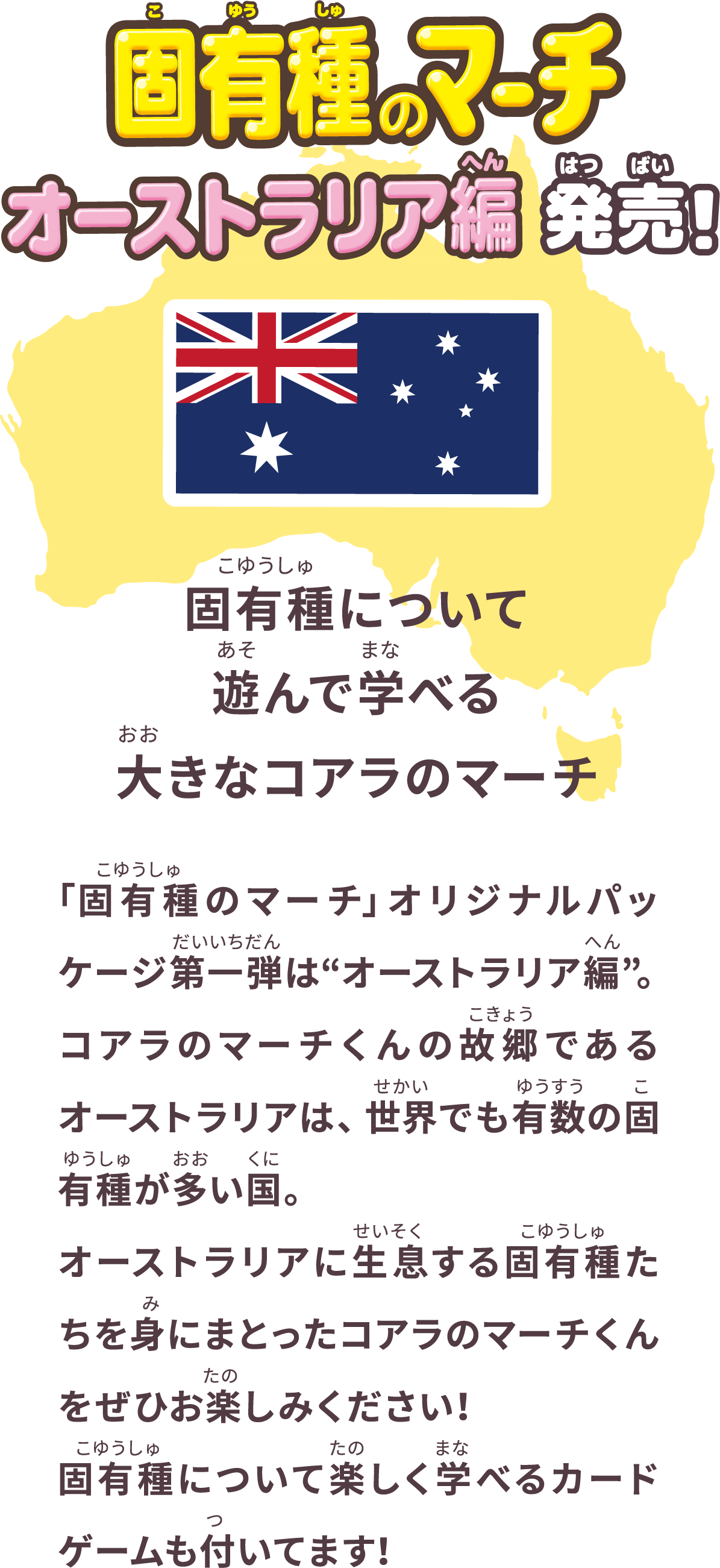 固有種のマーチ オーストラリア編 発売！ 固有種について遊んで学べる大きなコアラのマーチ 「固有種のマーチ」オリジナルパッケージ第一弾は“オーストラリア編”。コアラのマーチくんの故郷であるオーストラリアは、世界でも有数の固有種が多い国。オーストラリアに生息する固有種たちを身にまとったコアラのマーチくんをぜひお楽しみください！固有種について楽しく学べるカードゲームも付いてます！