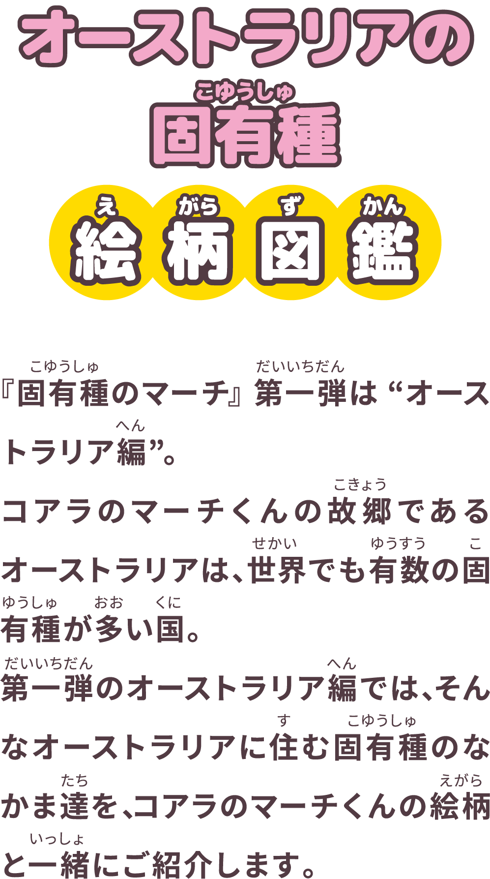 オーストラリアの固有種 絵柄図鑑 『固有種のマーチ』第一弾は“オーストラリア編”。コアラのマーチくんの故郷であるオーストラリアは、世界でも有数の固有種が多い国。第一弾のオーストラリア編では、そんなオーストラリアに住む固有種のなかま達を、コアラのマーチくんの絵柄と一緒にご紹介します。