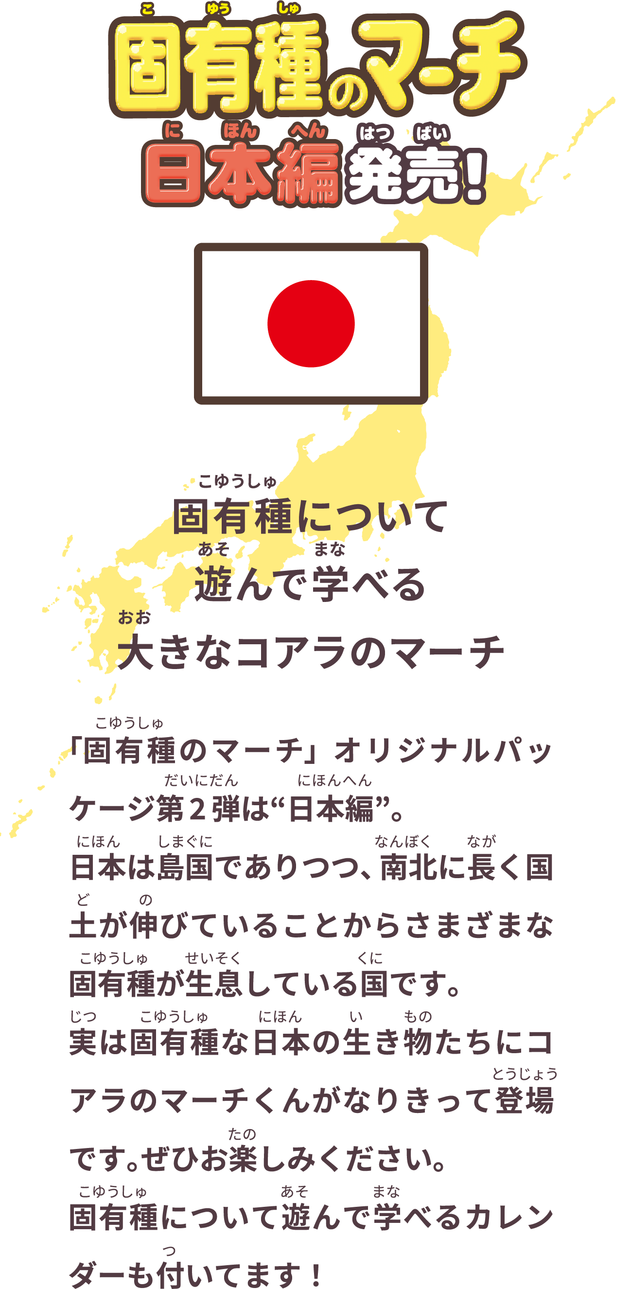 固有種のマーチ 日本編 発売！ 固有種について遊んで学べる大きなコアラのマーチ 「固有種のマーチ」オリジナルパッケージ第2弾は“日本編”。日本は島国でありつつ、南北に長く国土が伸びていることからさまざまな固有種が生息している国です。実は固有種な日本の生き物たちにコアラのマーチくんがなりきって登場です。ぜひお楽しみください。固有種について遊んで学べるカレンダーも付いてます！
              