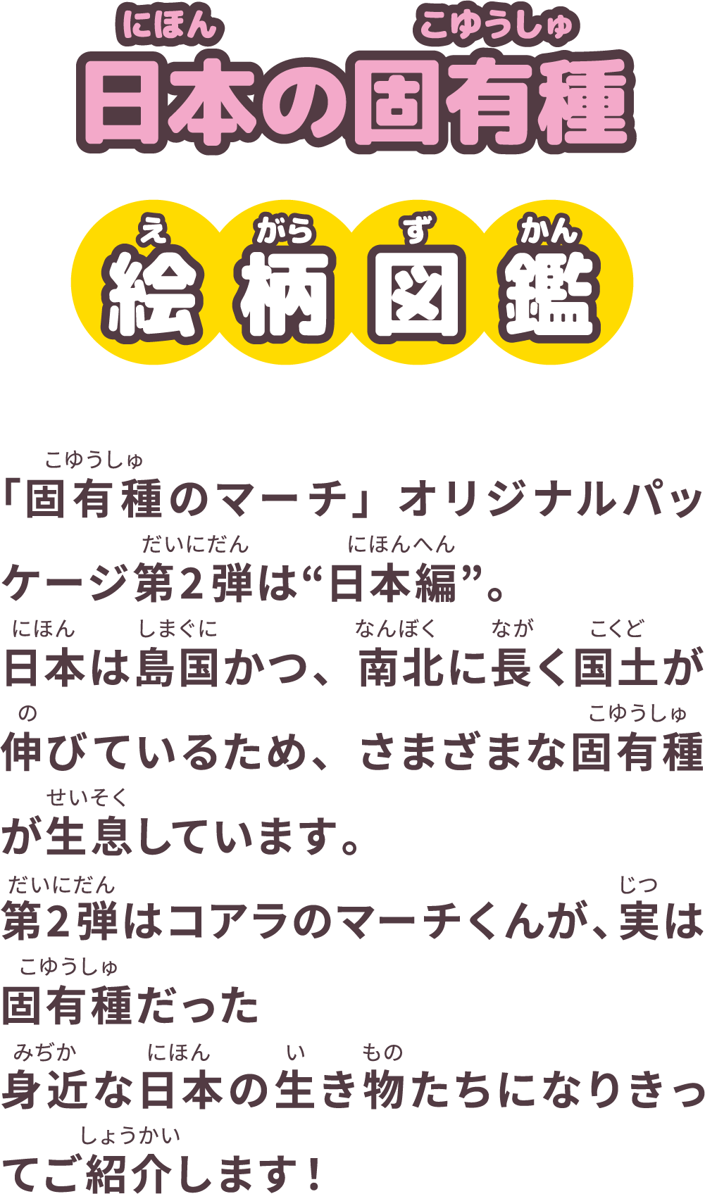 日本の固有種 絵柄図鑑「固有種のマーチ」オリジナルパッケージ第2弾は“日本編”。日本は島国かつ、南北に長く国土が伸びているため、さまざまな固有種が生息しています。第2弾はコアラのマーチくんが、実は固有種だった身近な日本の生き物たちになりきってご紹介します！