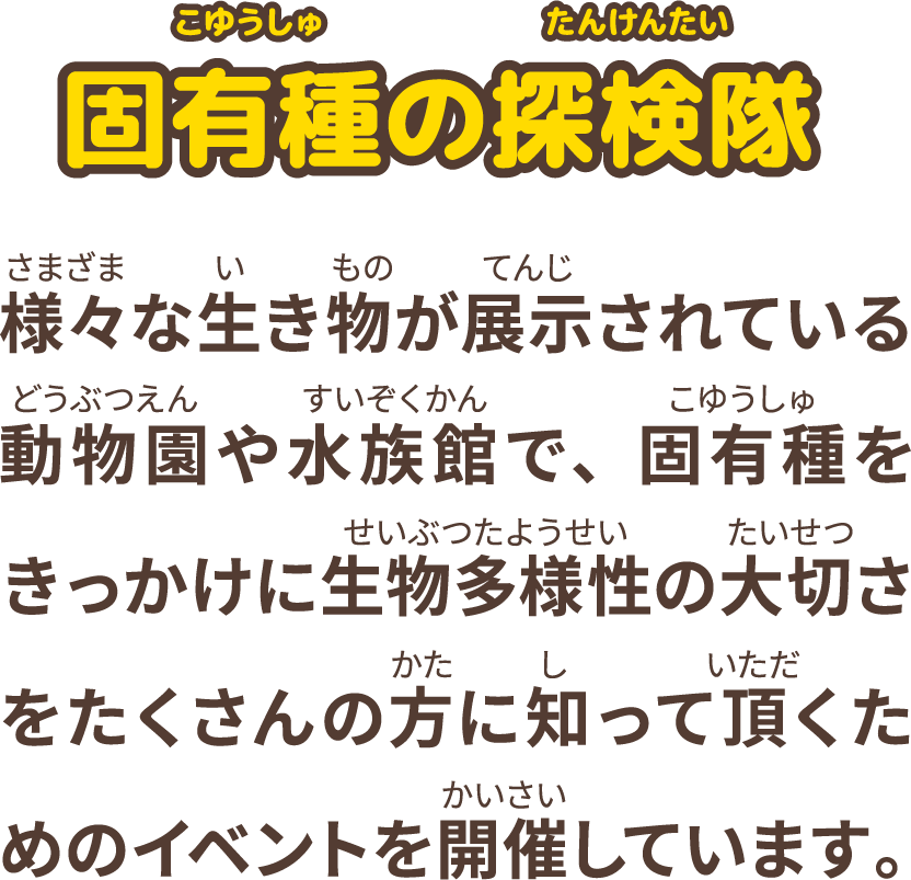 様々な生き物が展示されている動物園や水族館で、固有種をきっかけに生物多様性の大切さをたくさんの方に知って頂くためのイベントを開催しています。