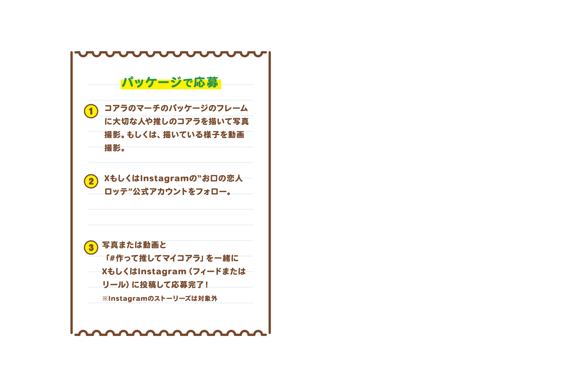 パッケージで応募　1 コアラのマーチのパッケージに大切な人や“推し”のコアラをかいている様子を動画で撮影。もしくは、かいたコアラを撮影。 2 XもしくはInstagramの“お口の恋人 ロッテ”公式アカウントをフォロー　X：@lotte_koibito　Instagram：@lotte_koibito 3 撮影した動画もしくは作品を撮影した画像とハッシュタグ「#作って推してマイコアラ」と一緒にXまたはInstagramのフィードもしくはリールに投稿して応募完了！※Instagramはストーリーズ投稿は対象外