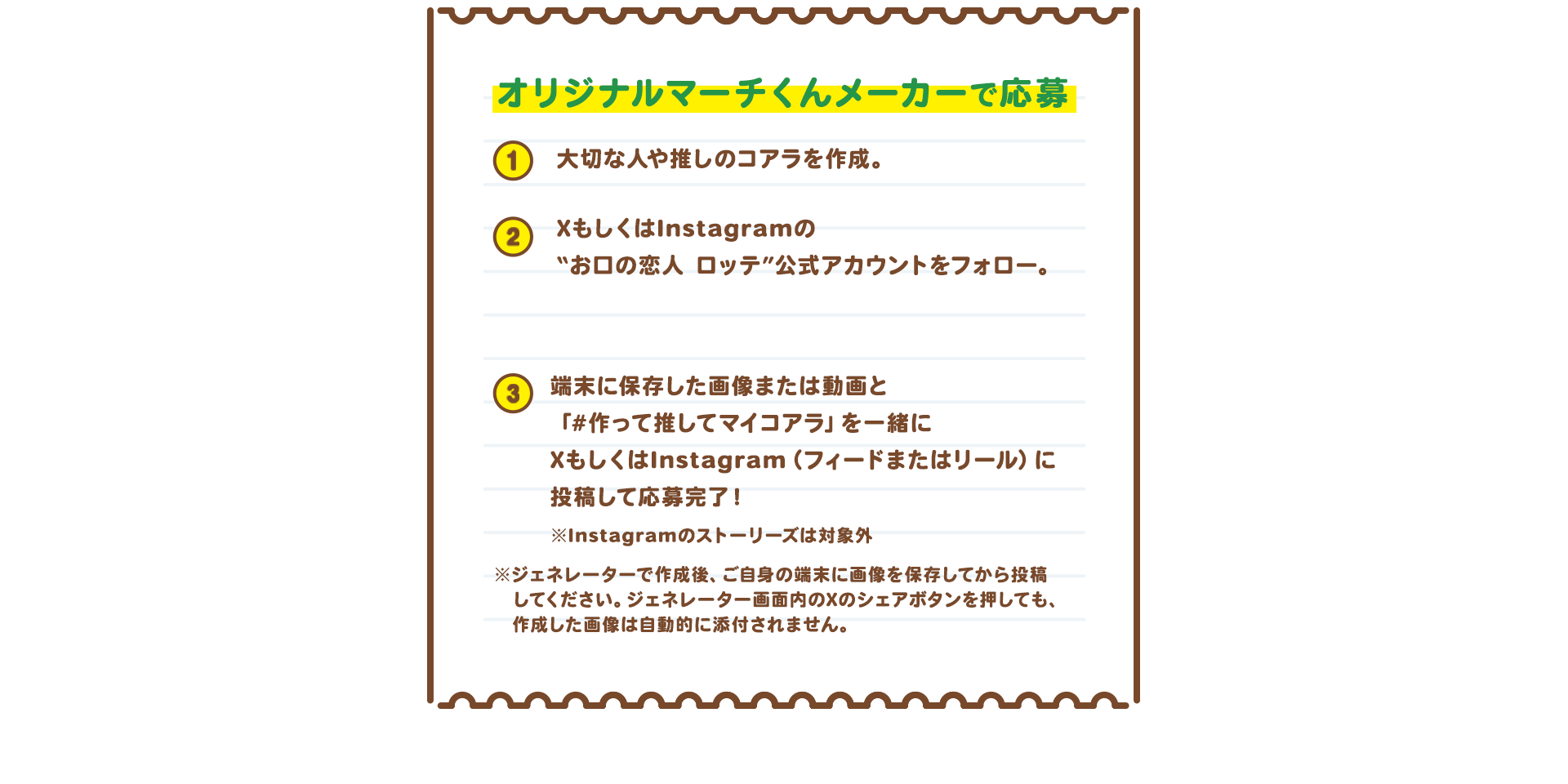 オリジナルマーチくんメーカーで応募　1 大切な人や“推し”のコアラを作成。 2 XもしくはInstagramの“お口の恋人 ロッテ”公式アカウントをフォロー　X：@lotte_koibito　Instagram：@lotte_koibito 3 作成した画像もしくは送り合っている動画とハッシュタグ「#作って推してマイコアラ」を一緒にXまたはInstagramのフィードもしくはリールに投稿して応募完了！　※作成後、ご自身のフォルダーに画像を保存してから投稿してください。Xのシェアボタンを押しても自動的に作成した画像は添付されません。