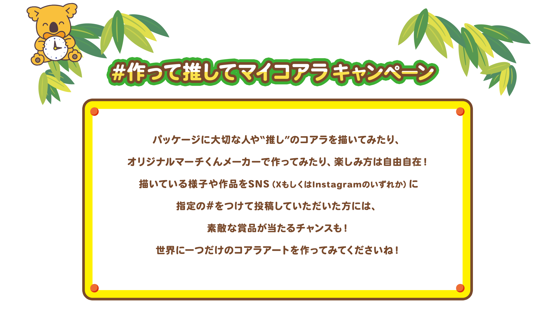 #作って推してコアラキャンペーン　パッケージに大切な人や“推し”のコアラを描いてみたり、オリジナルマーチくんメーカーでつくってみたり、楽しみ方は自由自在！かいている様子や作品をSNS（XもしくはInstagramのいずれか）に指定の#をつけて投稿していただいた方には、素敵な賞品が当たるチャンスも！世界に一つだけのコアラアートを作ってみてくださいね！